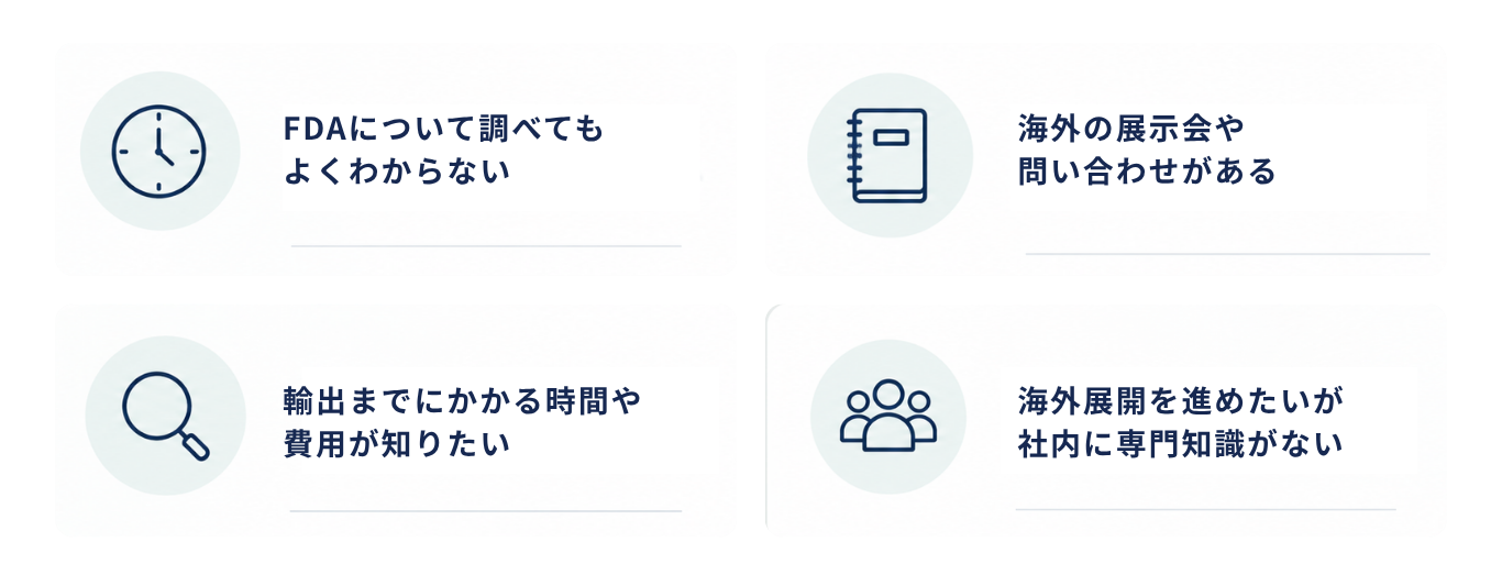 これからFDA対応を始める企業様のお悩み：FDAについて調べてもよくわからない。抹茶や日本茶をアメリカへ輸出したい。海外の展示会や問い合わせがある。輸出までにどれくらい時間や費用がかかるのか知りたい。海外展開を進めたいが社内に専門知識がない。