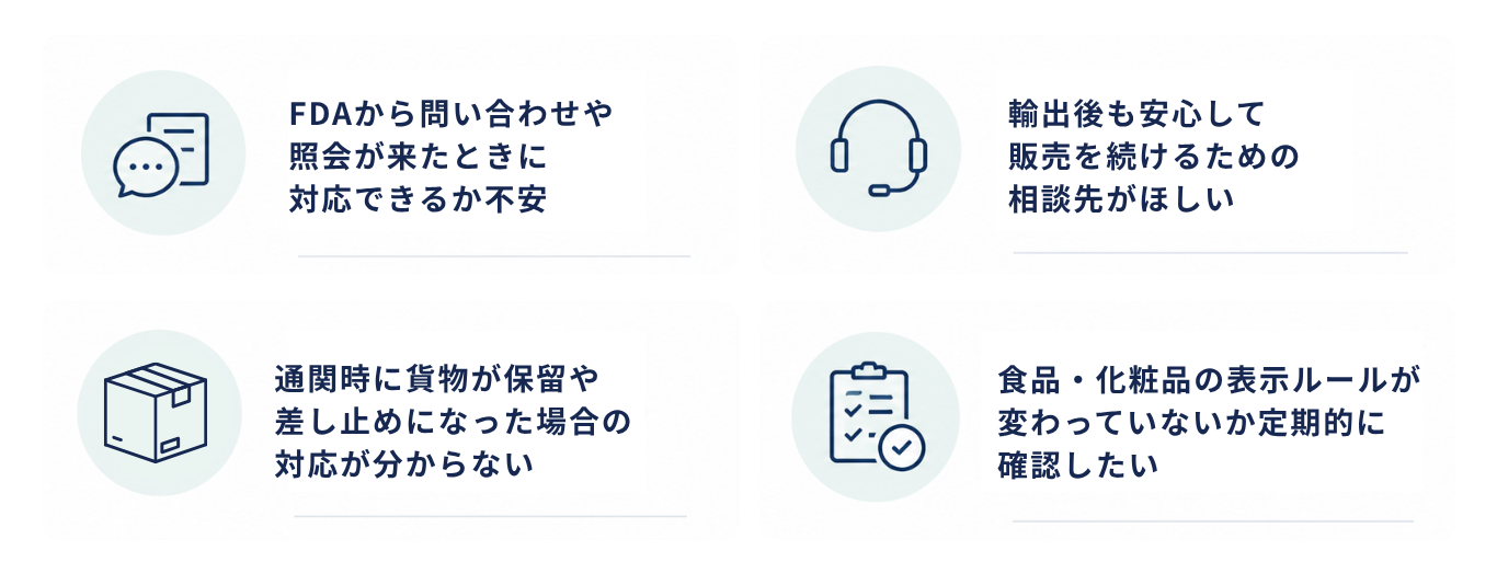 すでにFDA対応済みの企業様のお悩み：FDAから問い合わせや照会が来たときに対応できるか不安。輸出後も安心して販売を続けるための相談先がほしい。通関時に貨物が保留・差し止めになった場合の対応が分からない。食品・化粧品の表示ルールが変わっていないか定期的に確認したい。