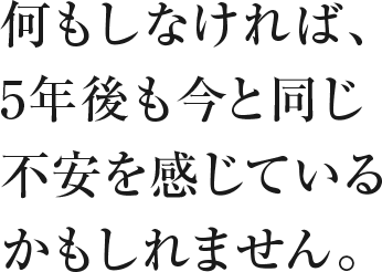 何もしなければ、5年後も今と同じ不安を感じているかもしれません。