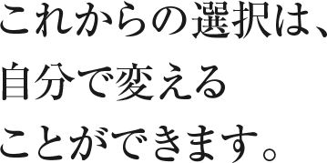 これからの選択は、自分で変えることができます。