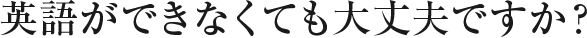 英語ができなくても大丈夫ですか？