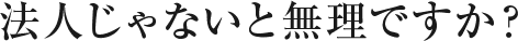 法人じゃないと無理ですか？