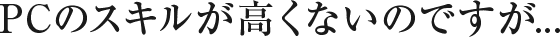 PCのスキルが高くないのですが..